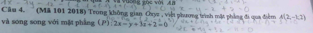 là Á và vường gọc với AB 
Câu 4. (Mã 101 2018) Trong không gian Oxyz , viết phương trình mặt phẳng đi qua điểm A(2;-1;2)
và song song với mặt phẳng (P): 2x-y+3z+2=0