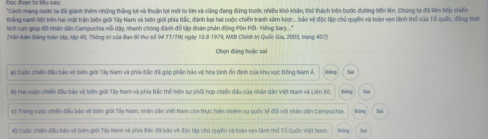 Đọc đoạn tư liệu sau:
"Cách mạng nước ta đã giành thêm những thẳng lợi và thuận lợi mới to lớn và cũng đang đứng trước nhiều khó khăn, thứ thách trên bước đường tiến lên. Chúng ta đã liên tiếp chiến
thẳng oanh liệt trên hai mặt trận biên giới Tây Nam và biên giới phía Bắc, đánh bại hai cuộc chiến tranh xâm lược... bảo vệ độc lập chủ quyền và toàn vẹn lãnh thổ của Tổ quốc, đồng thời
tích cực giúp đỡ nhân dân Campuchia nổi dậy, nhanh chóng đánh đổ tập đoàn phản động Pôn Pốt- Yiêng Sary....''
(Văn kiện Đáng toàn tập, tập 40, Thông tri của Ban Bí thư số 94 TT/TW, ngày 10.8 1979, NXB Chính trị Quốc Gia, 2005, trang 407)
Chọn đúng hoặc sai
a) Cuộc chiến đấu bảo vệ biên giới Tây Nam và phía Bắc đã góp phần bảo vệ hòa bình ổn định của khu vực Đông Nam Á. Đúng Sai
b) Hai cuộc chiến đấu bảo vệ biên giới Tây Nam và phía Bắc thể hiện sự phối hợp chiến đấu của nhân dân Việt Nam và Liên Xô. Đúng Sai
c) Trong cuộc chiến đấu bảo vệ biên giới Tây Nam, nhân dân Việt Nam còn thực hiện nhiệm vụ quốc tế đối với nhân dân Campuchia. Đúng Sai
d) Cuộc chiến đấu bảo vệ biên giới Tây Nam và phía Bắc đã bảo vệ độc lập chủ quyền và toàn vẹn lãnh thổ Tổ Quốc Việt Nam. Đúng Sai