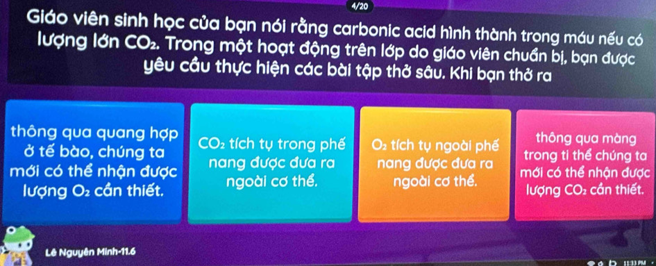 4/20 
Giáo viên sinh học của bạn nói rằng carbonic acid hình thành trong máu nếu có 
lượng lớn CO₂. Trong một hoạt động trên lớp do giáo viên chuẩn bị, bạn được 
yêu cầu thực hiện các bài tập thở sâu. Khi bạn thở ra 
thông qua màng 
thông qua quang hợp CO₂ tích tụ trong phế O tích tụ ngoài phế trong ti thể chúng ta 
ở tế bào, chúng ta 
mới có thể nhận được nang được đưa ra nang được đưa ra mới có thể nhận được 
lượng O₂ cần thiết. ngoài cơ thể, ngoài cơ thể. lượng CO₂ cần thiết. 
Lê Nguyên Minh- 11.6