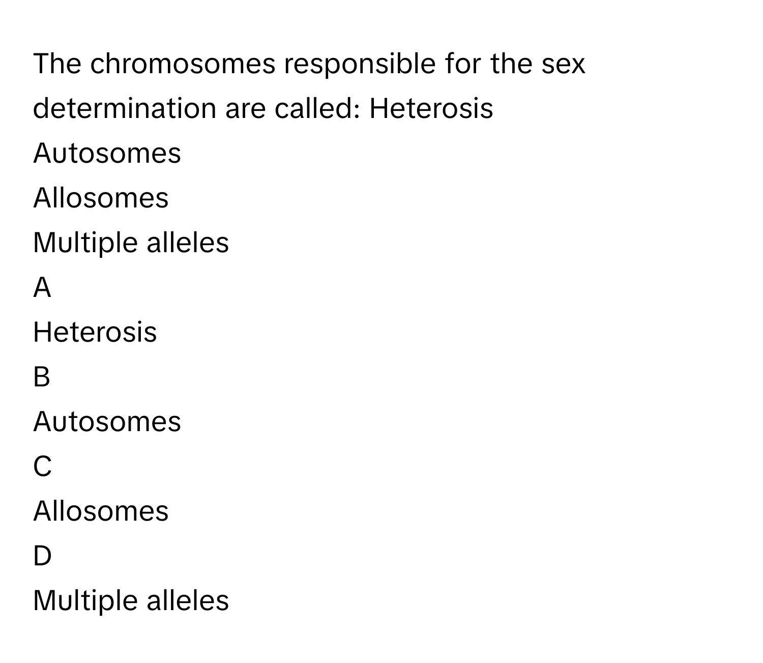 The chromosomes responsible for the sex determination are called: Heterosis
Autosomes
Allosomes
Multiple alleles

A  
Heterosis 


B  
Autosomes 


C  
Allosomes 


D  
Multiple alleles