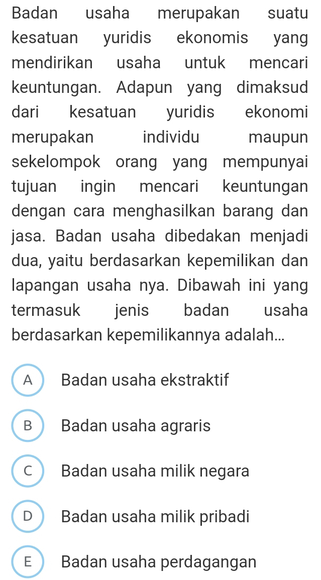 Badan usaha merupakan suatu
kesatuan yuridis ekonomis yan
mendirikan usaha untuk mencari
keuntungan. Adapun yang dimaksud
dari kesatuan yuridis ekonomi
merupakan individu maupun
sekelompok orang yang mempunyai
tujuan ingin mencari keuntungan
dengan cara menghasilkan barang dan
jasa. Badan usaha dibedakan menjadi
dua, yaitu berdasarkan kepemilikan dan
lapangan usaha nya. Dibawah ini yang
termasuk jenis badan usaha
berdasarkan kepemilikannya adalah...
A Badan usaha ekstraktif
B Badan usaha agraris
c Badan usaha milik negara
D Badan usaha milik pribadi
E Badan usaha perdagangan