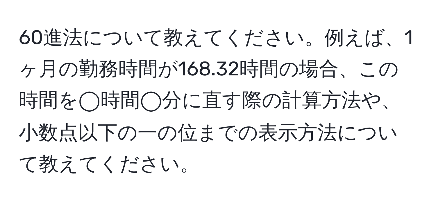 60進法について教えてください。例えば、1ヶ月の勤務時間が168.32時間の場合、この時間を◯時間◯分に直す際の計算方法や、小数点以下の一の位までの表示方法について教えてください。