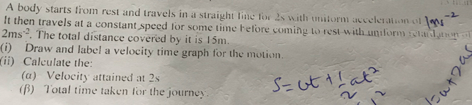 A body starts from rest and travels in a straight fine for 2s with uniform acceleration of 
It then travels at a constant speed for some time before coming to rest with uniform retardanon
2ms^(-2). The total distance covered by it is 15m. 
(i) Draw and label a velocity time graph for the motion. 
(ii) Calculate the: 
(α) Velocity attained at 2s
(β) Total time taken for the journey.