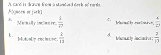 A card is drawn from a standard deck of cards.
P(queen or jack)
C.
3. Mutually inclusive;  2/27  Mutually exclusive;  4/27 
b.
d.
Mutually exclusive;  2/13  Mutually inclusive;  2/13 