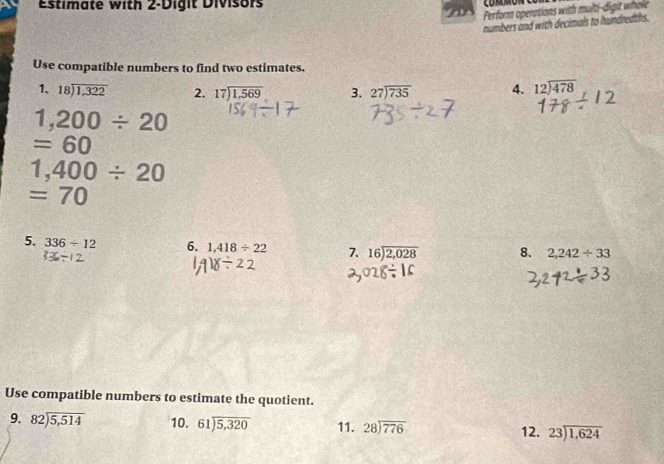 Estimate with 2 -Digit Divisors 
Perform operations with multi-digit whole 
numbers and with decimals to hundredths. 
Use compatible numbers to find two estimates. 
1. beginarrayr 18encloselongdiv 1,322endarray beginarrayr 27encloselongdiv 735endarray 4. beginarrayr 12encloselongdiv 478endarray
2. beginarrayr 17encloselongdiv 1,569endarray 3.
1,200/ 20
=60
1,400/ 20
=70
5. 336/ 12
6. 1,418/ 22
7. beginarrayr 16encloselongdiv 2,028endarray 8. 2,242/ 33
Use compatible numbers to estimate the quotient. 
9. beginarrayr 82encloselongdiv 5,514endarray 10. beginarrayr 61encloselongdiv 5,320endarray 11. beginarrayr 28encloselongdiv 776endarray 12. beginarrayr 23encloselongdiv 1,624endarray