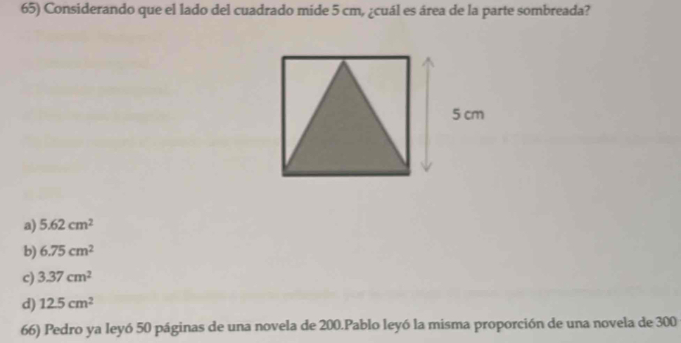 Considerando que el lado del cuadrado mide 5 cm, ¿cuál es área de la parte sombreada?
a) 5.62cm^2
b) 6.75cm^2
c) 3.37cm^2
d) 12.5cm^2
66) Pedro ya leyó 50 páginas de una novela de 200.Pablo leyó la misma proporción de una novela de 300