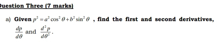 Duestion Three (7 marks) 
a) Given p^2=a^2cos^2θ +b^2sin^2θ , find the first and second derivatives,
 dp/dθ   and  d^2p/dθ^2 .