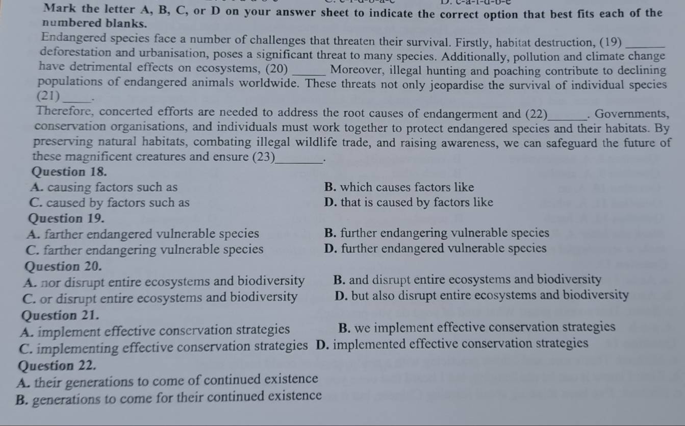 Mark the letter A, B, C, or D on your answer sheet to indicate the correct option that best fits each of the
numbered blanks.
Endangered species face a number of challenges that threaten their survival. Firstly, habitat destruction, (19)_
deforestation and urbanisation, poses a significant threat to many species. Additionally, pollution and climate change
have detrimental effects on ecosystems, (20) _Moreover, illegal hunting and poaching contribute to declining
populations of endangered animals worldwide. These threats not only jeopardise the survival of individual species
(21)_ .
Therefore, concerted efforts are needed to address the root causes of endangerment and (22) _. Governments,
conservation organisations, and individuals must work together to protect endangered species and their habitats. By
preserving natural habitats, combating illegal wildlife trade, and raising awareness, we can safeguard the future of
these magnificent creatures and ensure (23)_ .
Question 18.
A. causing factors such as B. which causes factors like
C. caused by factors such as D. that is caused by factors like
Question 19.
A. farther endangered vulnerable species B. further endangering vulnerable species
C. farther endangering vulnerable species D. further endangered vulnerable species
Question 20.
A. nor disrupt entire ecosystems and biodiversity B. and disrupt entire ecosystems and biodiversity
C. or disrupt entire ecosystems and biodiversity D. but also disrupt entire ecosystems and biodiversity
Question 21.
A. implement effective conservation strategies B. we implement effective conservation strategies
C. implementing effective conservation strategies D. implemented effective conservation strategies
Question 22.
A. their generations to come of continued existence
B. generations to come for their continued existence