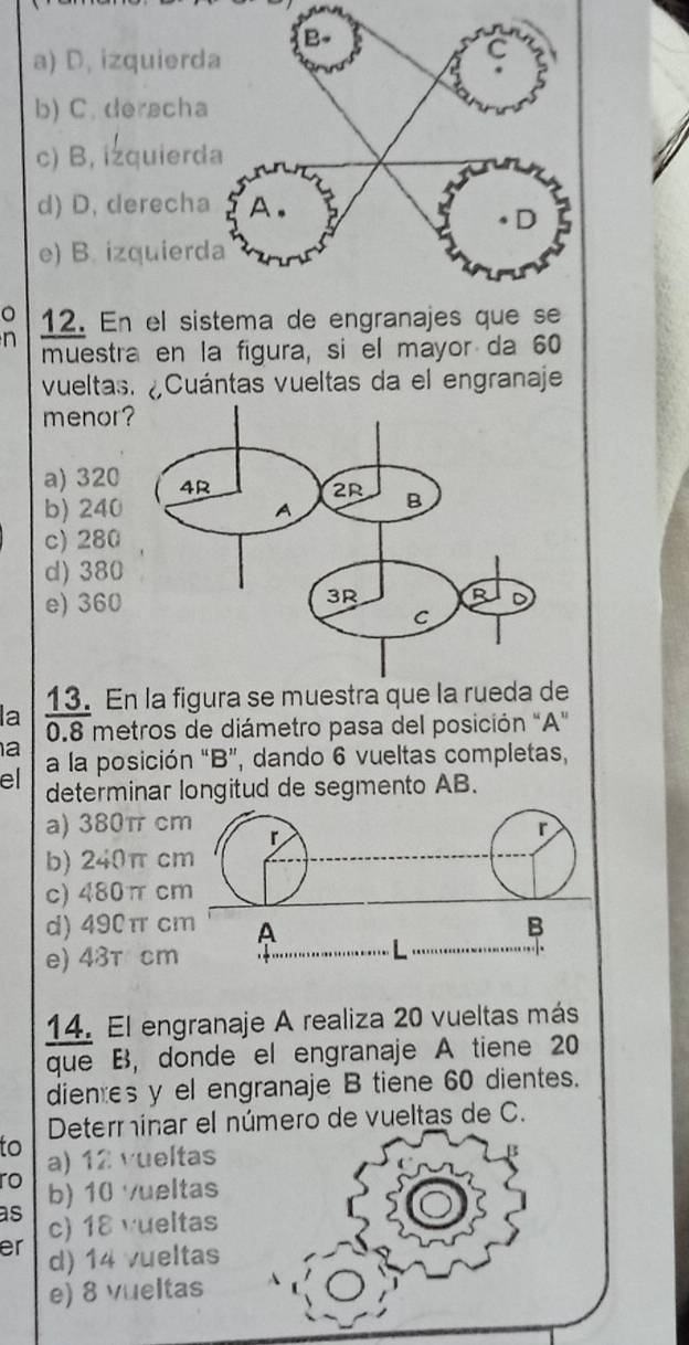 a) D, izquier
b) C.derach
c) B, izquier
d) D. derech
e) B. izquier
0
n 12. En el sistema de engranajes que se
muestra en la figura, si el mayor da 60
vueltas. ¿Cuántas vueltas da el engranaje
menor
a) 320
b) 240
c) 280
d) 380
e) 360
la 13. En la figura se muestra que la rueda de
0.8 metros de diámetro pasa del posición "A"
a a la posición “ B ”, dando 6 vueltas completas,
el determinar longitud de segmento AB.
a) 380π cm r
r
b) 240π cm
c) 480π cm
d) 490π cm A B
e) 43T cm.
14. El engranaje A realiza 20 vueltas más
que B, donde el engranaje A tiene 20
dientes y el engranaje B tiene 60 dientes.
Determínar el número de vueltas de C.
to a) 12 vueltas
B
ro b) 10 vueltas
as c) 18 vueltas
er d) 14 vueltas
e) 8 vueltas