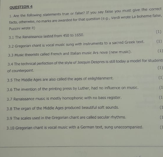 OUESTION 4 
1. Are the following statements true or false? If you say false you must give the correct 
facts, otherwise, no marks are awarded for that question (e.g., Verdi wrote La boheme false, 
Puccini wrote it) 
(1) 
3.1 The Renaissance lasted from 450 to 1650. 
3.2 Gregorian chant is vocal music sung with instruments to a sacred Greek text. (1) 
3.3 Music theorists called French and Italian music Ars nova (new music). (1) 
3.4 The technical perfection of the style of Josquin Despres is still today a model for students 
of counterpoint. (1) 
3.5 The Middle Ages are also called the ages of enlightenment. 
(1) 
3.6 The invention of the printing press by Luther, had no influence on music. (1 
3.7 Renaissance music is mostly homophonic with no bass register. (1 
3.8 The organ of the Middle Ages produced beautiful soft sounds. (1 
3.9 The scales used in the Gregorian chant are called secular rhythms. (1 
3.10 Gregorian chant is vocal music with a German text, sung unaccompanied. (1