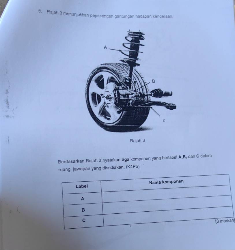 Rajah 3 menunjukkan pepasangan gantungan hadapan kenderaan. 
Berdasarkan Rajah 3,nyatakan tiga komponen yang berlabel A, B, dan C dalam 
ruang jawapan yang disediakan. (K4P5) 
h]