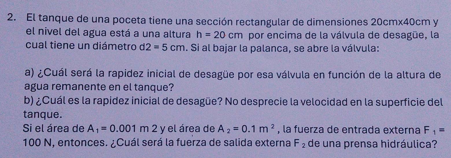 El tanque de una poceta tiene una sección rectangular de dimensiones 20cmx40cm y 
el nivel del agua está a una altura h=20cm por encima de la válvula de desagüe, la 
cual tiene un diámetro d2=5cm. Si al bajar la palanca, se abre la válvula: 
a) ¿Cuál será la rapidez inicial de desagüe por esa válvula en función de la altura de 
agua remanente en el tanque? 
b) ¿Cuál es la rapidez inicial de desagüe? No desprecie la velocidad en la superficie del 
tanque. 
Si el área de A_1=0.001 m 2 y el área de A_2=0.1m^2 , la fuerza de entrada externa F_1=
100 N, entonces. ¿Cuál será la fuerza de salida externa F_2 de una prensa hidráulica?