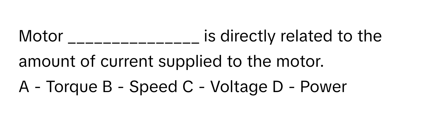 Motor _______________ is directly related to the amount of current supplied to the motor.

A - Torque B - Speed C - Voltage D - Power