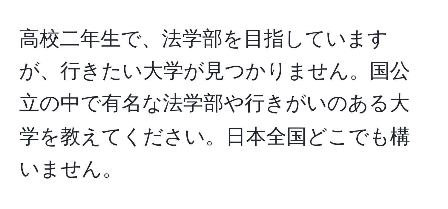 高校二年生で、法学部を目指していますが、行きたい大学が見つかりません。国公立の中で有名な法学部や行きがいのある大学を教えてください。日本全国どこでも構いません。