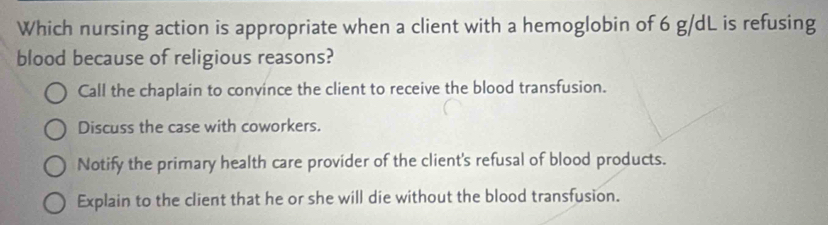 Which nursing action is appropriate when a client with a hemoglobin of 6 g/dL is refusing
blood because of religious reasons?
Call the chaplain to convince the client to receive the blood transfusion.
Discuss the case with coworkers.
Notify the primary health care provider of the client's refusal of blood products.
Explain to the client that he or she will die without the blood transfusion.