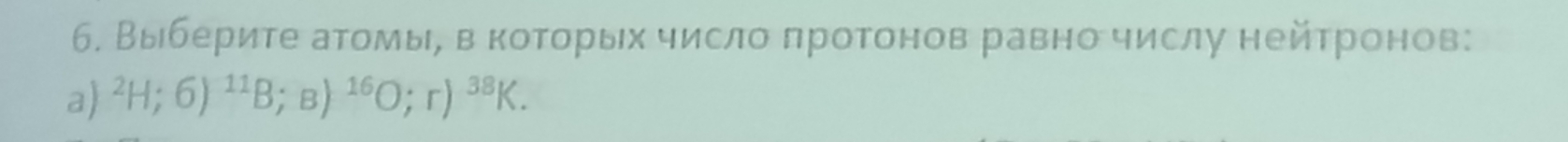 б. Выберите атомые вα которых число πротонов равно числу нейтронов: 
a) ^2H;6)^11B; B)^16O;r)^38K.