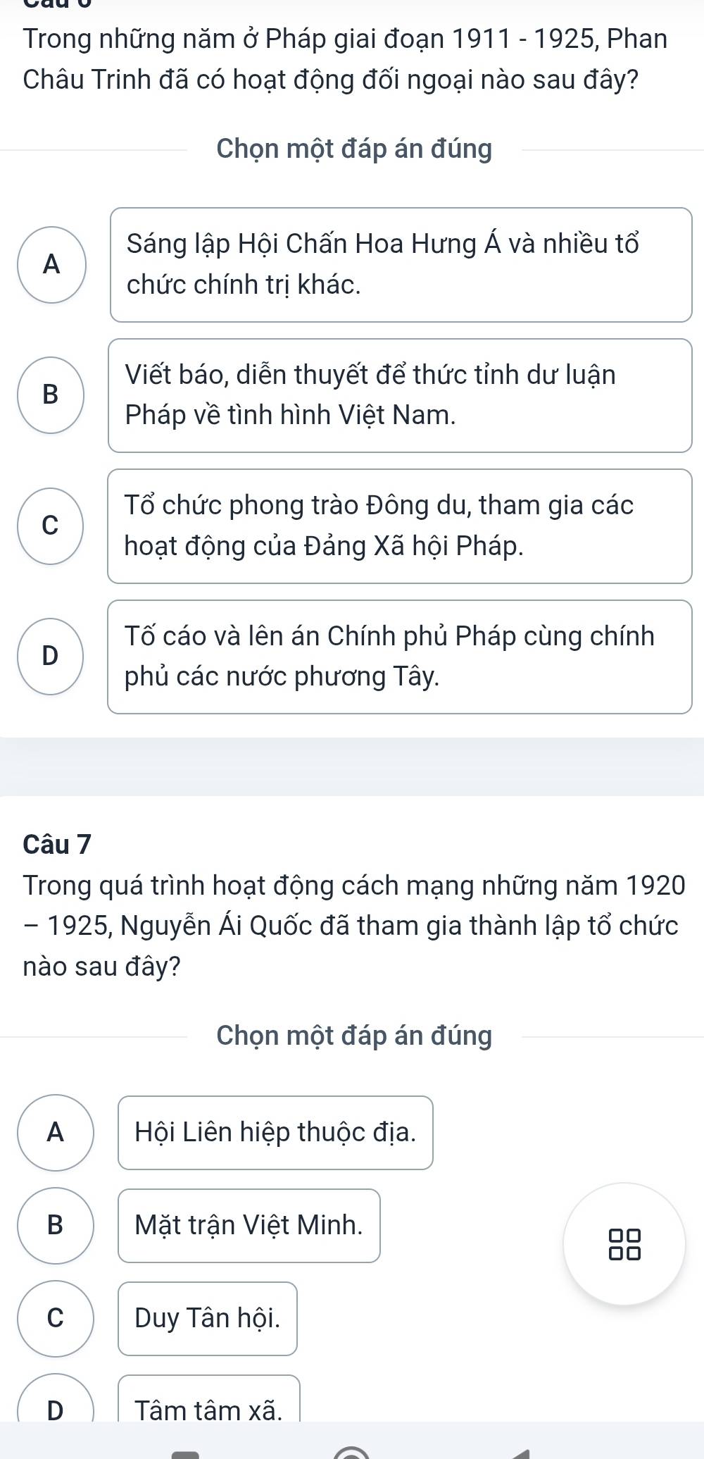 Trong những năm ở Pháp giai đoạn 1911 - 1925, Phan
Châu Trinh đã có hoạt động đối ngoại nào sau đây?
Chọn một đáp án đúng
Sáng lập Hội Chấn Hoa Hưng Á và nhiều tổ
A
chức chính trị khác.
B
Viết báo, diễn thuyết để thức tỉnh dư luận
Pháp về tình hình Việt Nam.
Tổ chức phong trào Đông du, tham gia các
C
hoạt động của Đảng Xã hội Pháp.
Tố cáo và lên án Chính phủ Pháp cùng chính
D
phủ các nước phương Tây.
Câu 7
Trong quá trình hoạt động cách mạng những năm 1920
- 1925, Nguyễn Ái Quốc đã tham gia thành lập tổ chức
nào sau đây?
Chọn một đáp án đúng
A Hội Liên hiệp thuộc địa.
B Mặt trận Việt Minh.
8
C Duy Tân hội.
D Tâm tâm xã.