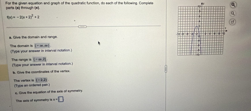 For the given equation and graph of the quadratic function, do each of the following. Complete 
parts (a) through (e).
f(x)=-2(x+2)^2+2
a. Give the domain and range. 
The domain is (-∈fty ,∈fty ). 
(Type your answer in interval notation.) 
The range is (-∈fty ,2]. 
(Type your answer in interval notation.) 
b. Give the coordinates of the vertex 
The vertex is (-2,2). 
(Type an ordered pair.) 
c. Give the equation of the axis of symmetry. 
The axis of symmetry is x=□