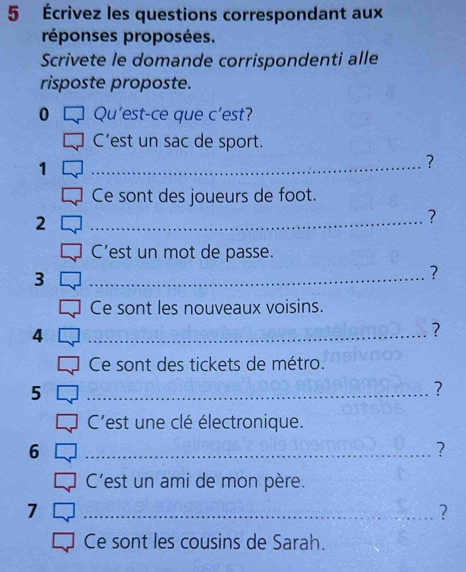 5 Écrivez les questions correspondant aux 
réponses proposées. 
Scrivete le domande corrispondenti alle 
risposte proposte. 
0 Qu'est-ce que c’est? 
C’est un sac de sport. 
1 
_? 
Ce sont des joueurs de foot. 
2 
_? 
C’est un mot de passe. 
3 
_? 
Ce sont les nouveaux voisins. 
4 
_? 
Ce sont des tickets de métro. 
5 
_? 
C'est une clé électronique. 
6 
_? 
C'est un ami de mon père. 
7 
_? 
Ce sont les cousins de Sarah.