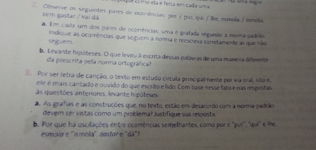 ão Ha uma regra 
clque como ela é feita em cada uma. 
7Observe os seguintes pares de ocorrências: por / pur, qui / lhe, esmola / ismola, 
sem gastar / vai dá 
a Em cada um dos pares de ocorrências, uma é grafada segundo a norma-padrão, 
Indique as ocorrências que seguem a norma e reescreva corretamente as que não 
seguem. 
b. Levante hipóteses: O que levou à escrita dessas palavras de uma maneira diferente 
da prescrita pela norma ortográfica? 
8. Por ser letra de canção, o texto em estudo circula principalmente por via oral, isto e, 
ele é mais cantado e ouvido do que escrito e lido. Com base nesse fato e nas respostas 
às questões anteriores, levante hipóteses: 
a. As grafias e as construções que, no texto, estão em desacordo com a norma-padrão 
devem ser vistas como um problema? Justifique sua resposta. 
b. Por que há oscilações entre ocorrências semelhantes, como por e "pur', ''qui' e lhe, 
esmola e ''ismola'', aastar e ''dá'?