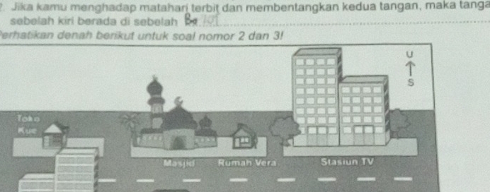 Jika kamu menghadap mataharí terbit dan membentangkan kedua tangan, maka tanga 
sebelah kiri berada di sebelah 
Perhatikan denah berikut untuk soal nomor 2 dan 3!