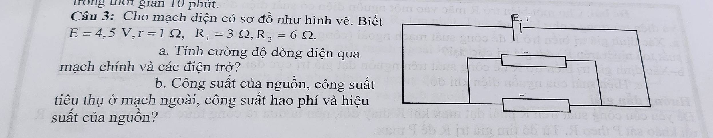 trong thời gian 10 phút. 
Câu 3: Cho mạch điện có sơ đồ như hình vẽ. Biết
E=4,5V, r=1Omega , R_1=3Omega , R_2=6Omega. 
a. Tính cường độ dòng điện qua 
mạch chính và các điện trở? 
b. Công suất của nguồn, công suất 
tiêu thụ ở mạch ngoài, công suất hao phí và hiệu 
suất của nguồn?