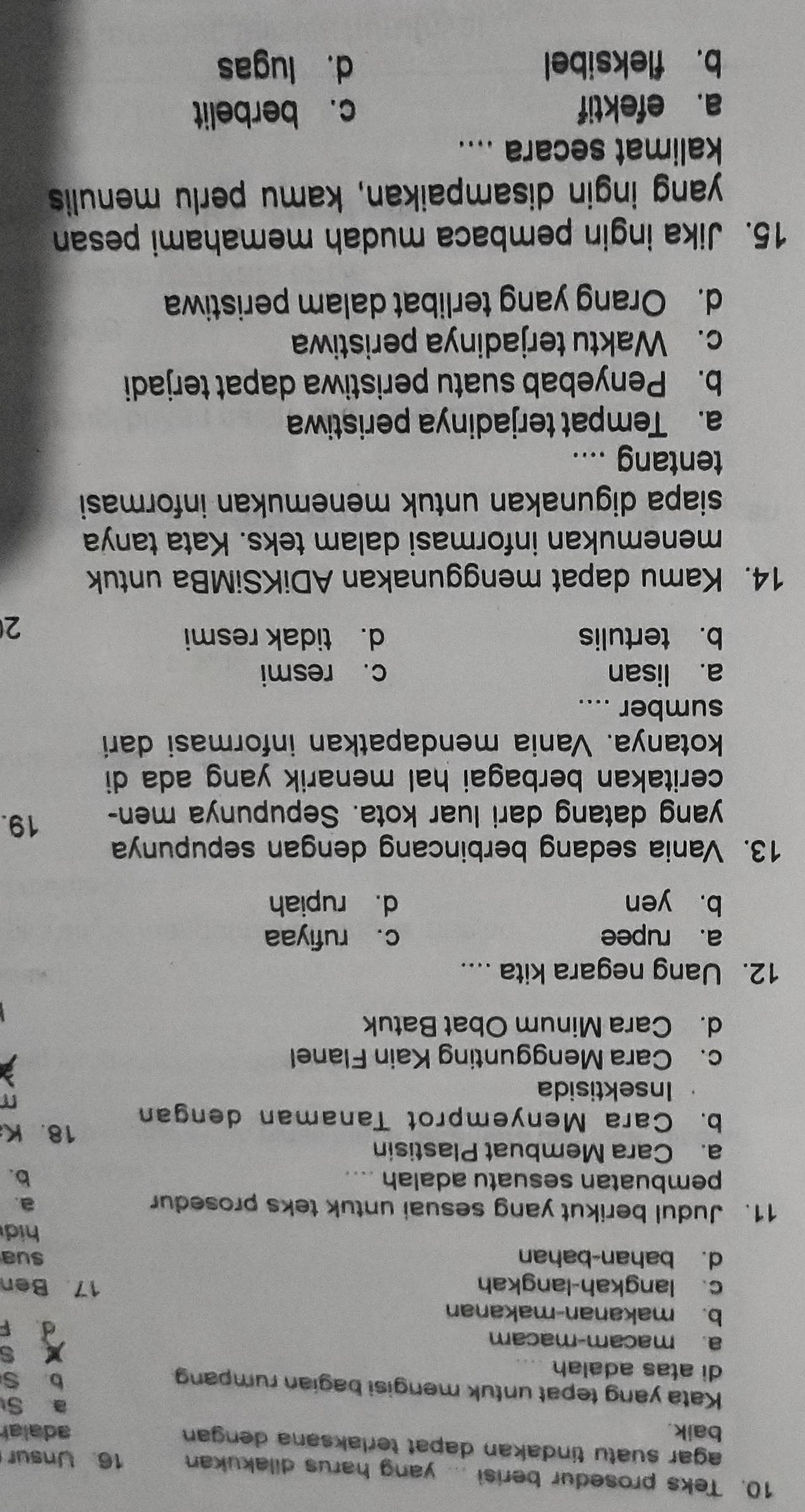 Teks prosedur berisi ... yang harus dilakukan 16. Unsur
agar suatu tindakan dapat terlaksana dengan 
baik. adalar
a S
Kata yang tepat untuk mengisi bagian rumpang
di atas adalah
b S
X s
a. macam-macam d F
b. makanan-makanan
c. langkah-langkah 17 Ben
d. bahan-bahan sua
hid
11. Judul berikut yang sesuai untuk teks prosedur
a.
pembuatan sesuatu adalah .... b.
a. Cara Membuat Plastisin 18. K
b. Cara Menyemprot Tanaman dengan
Insektisida
c. Cara Menggunting Kain Flanel
d. Cara Minum Obat Batuk
12. Uang negara kita ....
a. rupee c. rufiyaa
b. yen d. rupiah
13. Vania sedang berbincang dengan sepupunya
yang datang dari luar kota. Sepupunya men- 19.
ceritakan berbagai hal menarik yang ada di
kotanya. Vania mendapatkan informasi dari
sumber ....
a. lisan c. resmi
b. tertulis d. tidak resmi
2
14. Kamu dapat menggunakan ADiKSiMBa untuk
menemukan informasi dalam teks. Kata tanya
siapa digunakan untuk menemukan informasi 
tentang ....
a. Tempat terjadinya peristiwa
b. Penyebab suatu peristiwa dapat terjadi
c. Waktu terjadinya peristiwa
d. Orang yang terlibat dalam peristiwa
15. Jika ingin pembaca mudah memahami pesan
yang ingin disampaikan, kamu perlu menulis
kalimat secara ....
a. efektif c. berbelit
b. fleksibel d. lugas