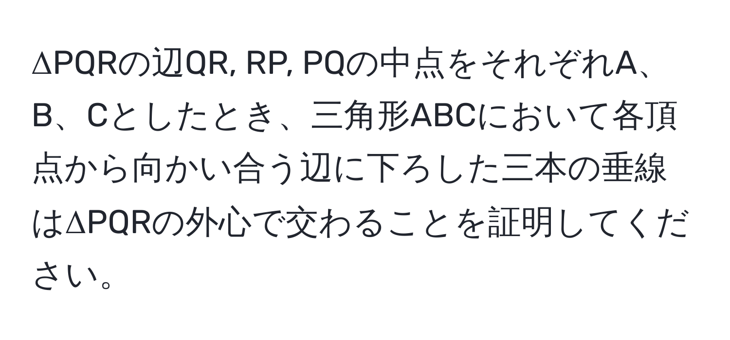 ΔPQRの辺QR, RP, PQの中点をそれぞれA、B、Cとしたとき、三角形ABCにおいて各頂点から向かい合う辺に下ろした三本の垂線はΔPQRの外心で交わることを証明してください。