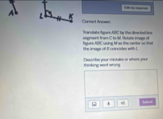 Edit my response
A L 3 K 
Correct Answer: 
Translate figure ABC by the directed line 
segment from C to M. Rotate image of 
figure ABC using M as the center so that 
the image of B coincides with L
Describe your mistake or where your 
thinking went wrong 
. sqrt(1) Subrrit 
i