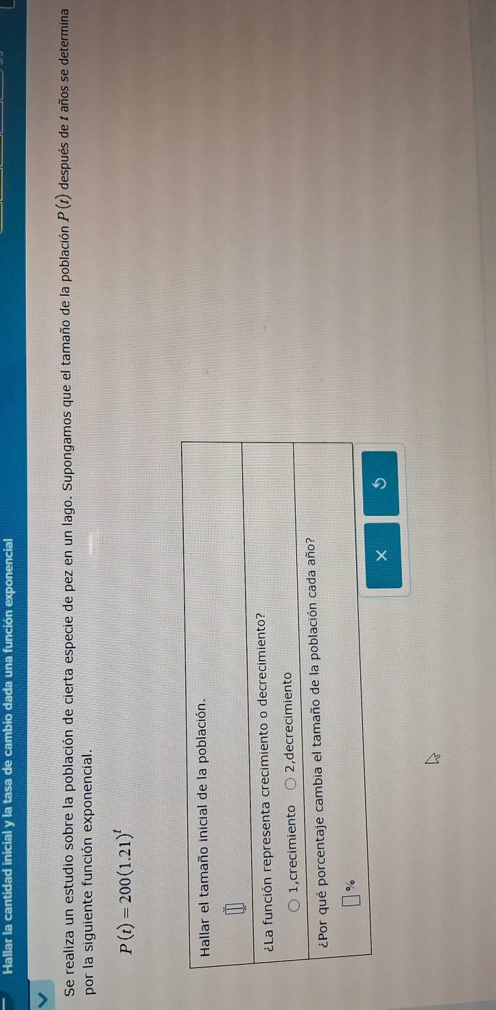 Hallar la cantidad inicial y la tasa de cambio dada una función exponencial 
Se realiza un estudio sobre la población de cierta especie de pez en un lago. Supongamos que el tamaño de la población P(t) después de t años se determina 
por la siguiente función exponencial.
P(t)=200(1.21)^t
×
