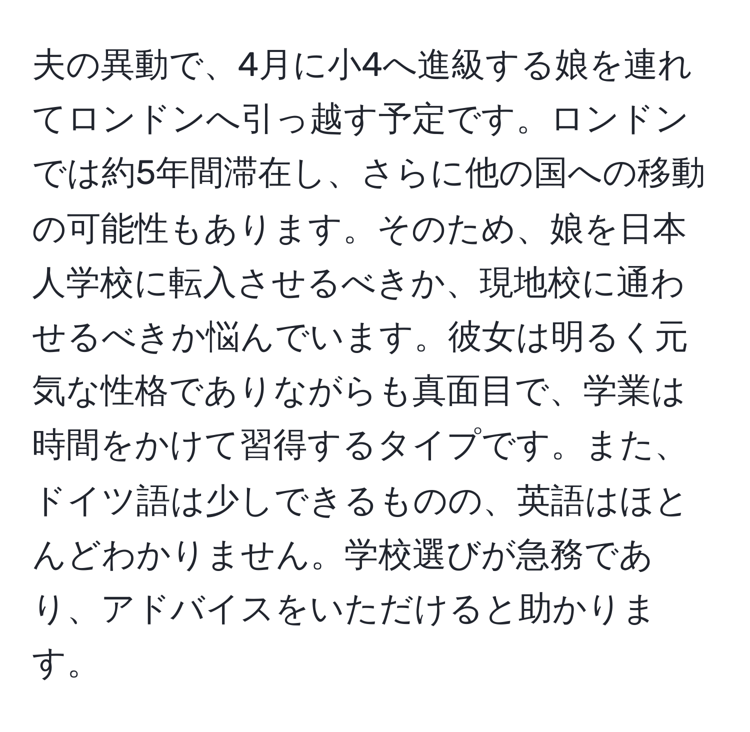 夫の異動で、4月に小4へ進級する娘を連れてロンドンへ引っ越す予定です。ロンドンでは約5年間滞在し、さらに他の国への移動の可能性もあります。そのため、娘を日本人学校に転入させるべきか、現地校に通わせるべきか悩んでいます。彼女は明るく元気な性格でありながらも真面目で、学業は時間をかけて習得するタイプです。また、ドイツ語は少しできるものの、英語はほとんどわかりません。学校選びが急務であり、アドバイスをいただけると助かります。