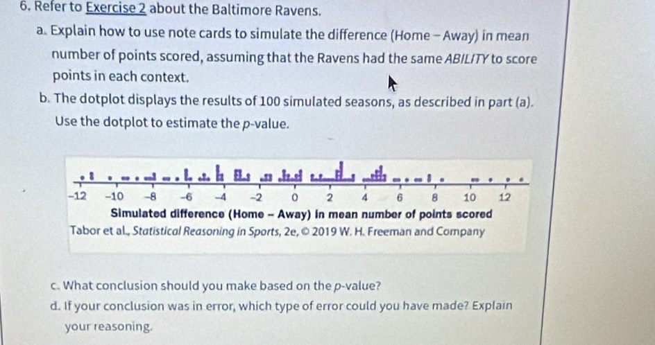 Refer to Exercise 2 about the Baltimore Ravens. 
a. Explain how to use note cards to simulate the difference (Home - Away) in mean 
number of points scored, assuming that the Ravens had the same ABILITY to score 
points in each context. 
b. The dotplot displays the results of 100 simulated seasons, as described in part (a). 
Use the dotplot to estimate the p -value. 
c. What conclusion should you make based on the p -value? 
d. If your conclusion was in error, which type of error could you have made? Explain 
your reasoning.