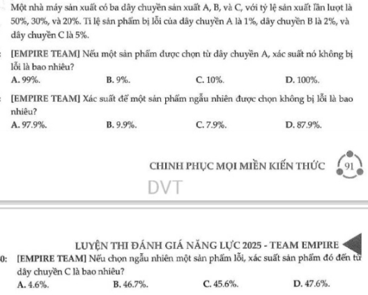 Một nhà máy sản xuất có ba dây chuyền sản xuất A, B, và C, với tỷ lệ sản xuất lần lượt là
50%, 30%, và 20%. Ti lệ sản phẩm bị lỗi của dây chuyền A là 1%, dây chuyền B là 2%, và
dây chuyền C là 5%.
:[EMPIRE TEAM] Nếu một sản phẩm được chọn từ dây chuyền A, xác suất nó không bị
lỗi là bao nhiêu?
A. 99%. B. 9%. C. 10%. D. 100%.
[EMPIRE TEAM] Xác suất để một sản phẩm ngẫu nhiên được chọn không bị lỗi là bao
nhiêu?
A. 97.9%. B. 9.9%. C. 7.9%. D. 87.9%.
chINH pHỤC MọI MIềN kIếN thức 91
DVT
LUYỆN THI ĐÁNH GIÁ NĂNG LựC 2025 - TEAM EMPIRE
0: [EMPIRE TEAM] Nếu chọn ngẫu nhiên một sản phẩm lỗi, xác suất sản phẩm đó đến từ
dây chuyền C là bao nhiêu?
A. 4.6%. B. 46.7%. C. 45.6%. D. 47.6%.