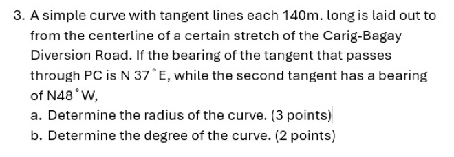 A simple curve with tangent lines each 140m. long is laid out to 
from the centerline of a certain stretch of the Carig-Bagay 
Diversion Road. If the bearing of the tangent that passes 
through PC is N 37°E , while the second tangent has a bearing 
of N48°W, 
a. Determine the radius of the curve. (3 points) 
b. Determine the degree of the curve. (2 points)