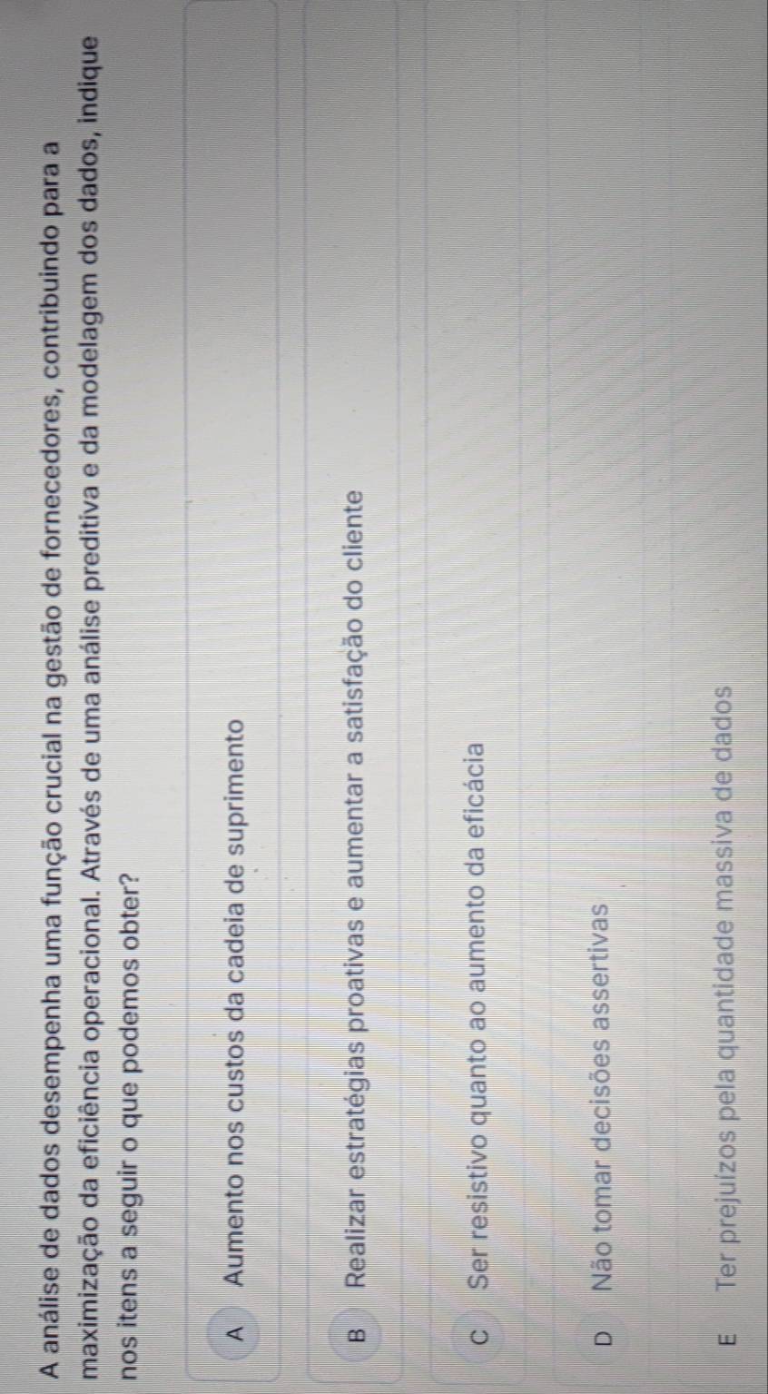 A análise de dados desempenha uma função crucial na gestão de fornecedores, contribuindo para a
maximização da eficiência operacional. Através de uma análise preditiva e da modelagem dos dados, indique
nos itens a seguir o que podemos obter?
A Aumento nos custos da cadeia de suprimento
B Realizar estratégias proativas e aumentar a satisfação do cliente
C Ser resistivo quanto ao aumento da eficácia
D Não tomar decisões assertivas
E Ter prejuízos pela quantidade massiva de dados