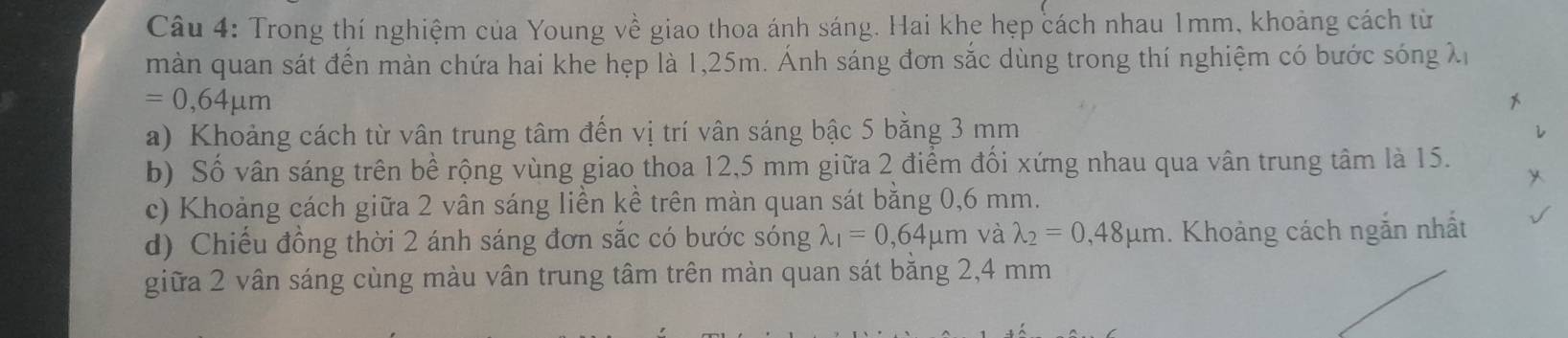 Trong thí nghiệm của Young về giao thoa ánh sáng. Hai khe hẹp cách nhau 1mm, khoảng cách từ 
màn quan sát đến màn chứa hai khe hẹp là 1,25m. Ánh sáng đơn sắc dùng trong thí nghiệm có bước sóng
=0,64mu m
a) Khoảng cách từ vân trung tâm đến vị trí vân sáng bậc 5 bằng 3 mm
b) Số vân sáng trên bề rộng vùng giao thoa 12,5 mm giữa 2 điểm đối xứng nhau qua vân trung tâm là 15. 
c) Khoảng cách giữa 2 vân sáng liền kề trên màn quan sát bằng 0,6 mm. 
d) Chiếu đồng thời 2 ánh sáng đơn sắc có bước sóng lambda _1=0,64mu m và lambda _2=0,48mu m 1. Khoảng cách ngắn nhất 
giữa 2 vân sáng cùng màu vân trung tâm trên màn quan sát bằng 2,4 mm