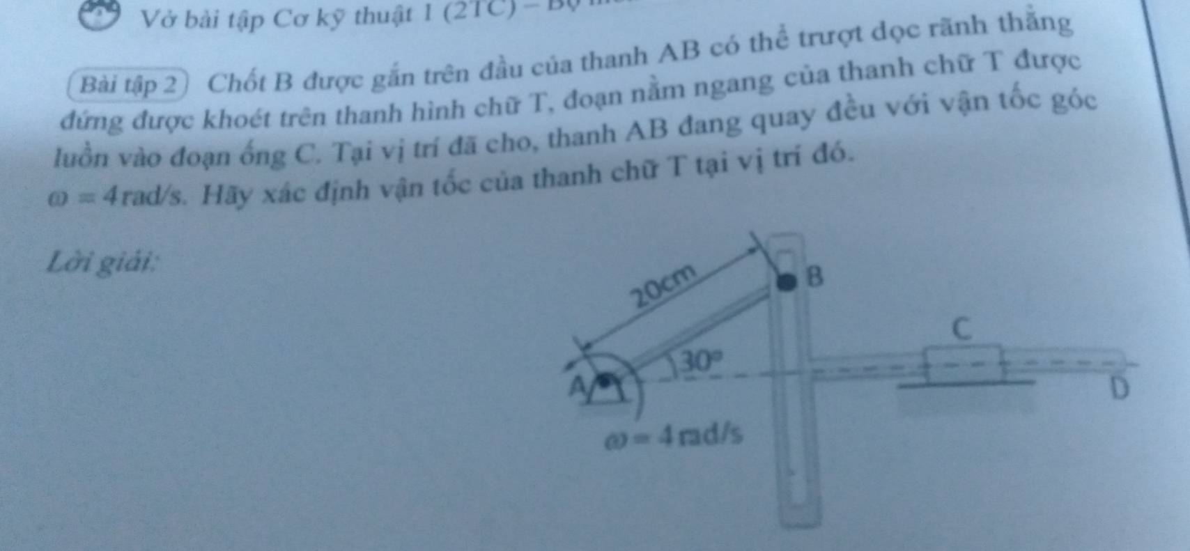 Vở bài tập Cơ kỹ thuật 1 (2 1 C)-B(
Bài tập 2) Chốt B được gắn trên đầu của thanh AB có thể trượt dọc rãnh thăng
đứng được khoét trên thanh hình chữ T, đoạn nằm ngang của thanh chữ T được
luồn vào đoạn ống C. Tại vị trí đã cho, thanh AB đang quay đều với vận tốc góc
omega =4 rad/s. Hãy xác định vận tốc của thanh chữ T tại vị trí đó.
Lời giải:
20cm
B
C
30°
a
D
omega =4rad/s