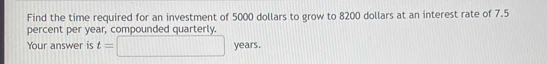 Find the time required for an investment of 5000 dollars to grow to 8200 dollars at an interest rate of 7.5
percent per year, compounded quarterly. 
Your answer is t=□ years.