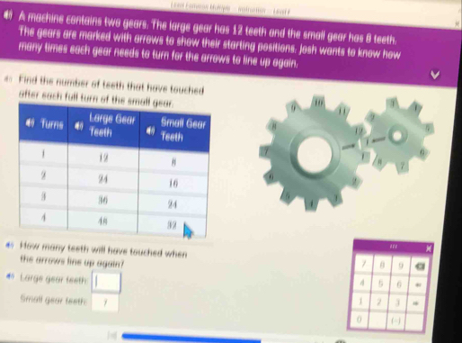 A machine contains two gears. The large gear has 12 teeth and the small gear has 8 teeth. 
The gears are marked with arrows to show their starting positions. Josh wants to know how 
many times each gear needs to turn for the arrows to line up again. 
== Find the number of teeth that have touched 
after sach full 
7 
How many teeth will have touched when 
the arrows line up again? 
# Large gear teeth □ 
Small gear teeth