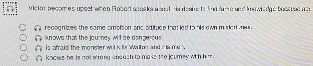 Victor becomes upset when Robert speaks about his desire to find fame and knowledge because he:
recognizes the same ambition and attitude that led to his own misfortunes.
knows that the journey will be dangerous.
is afraid the monster will kills Walton and his men.
knows he is not strong enough to make the journey with him.