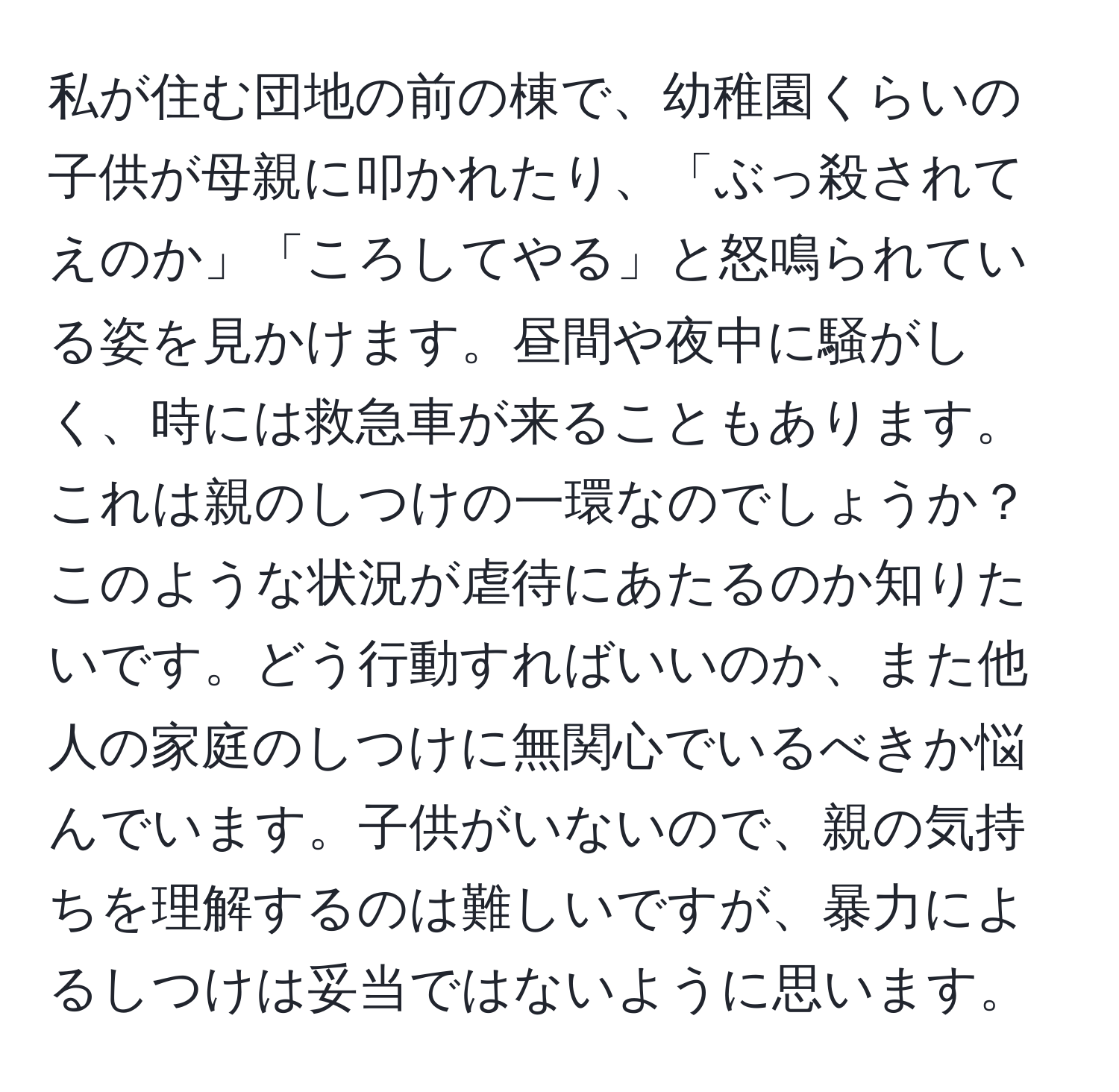 私が住む団地の前の棟で、幼稚園くらいの子供が母親に叩かれたり、「ぶっ殺されてえのか」「ころしてやる」と怒鳴られている姿を見かけます。昼間や夜中に騒がしく、時には救急車が来ることもあります。これは親のしつけの一環なのでしょうか？このような状況が虐待にあたるのか知りたいです。どう行動すればいいのか、また他人の家庭のしつけに無関心でいるべきか悩んでいます。子供がいないので、親の気持ちを理解するのは難しいですが、暴力によるしつけは妥当ではないように思います。