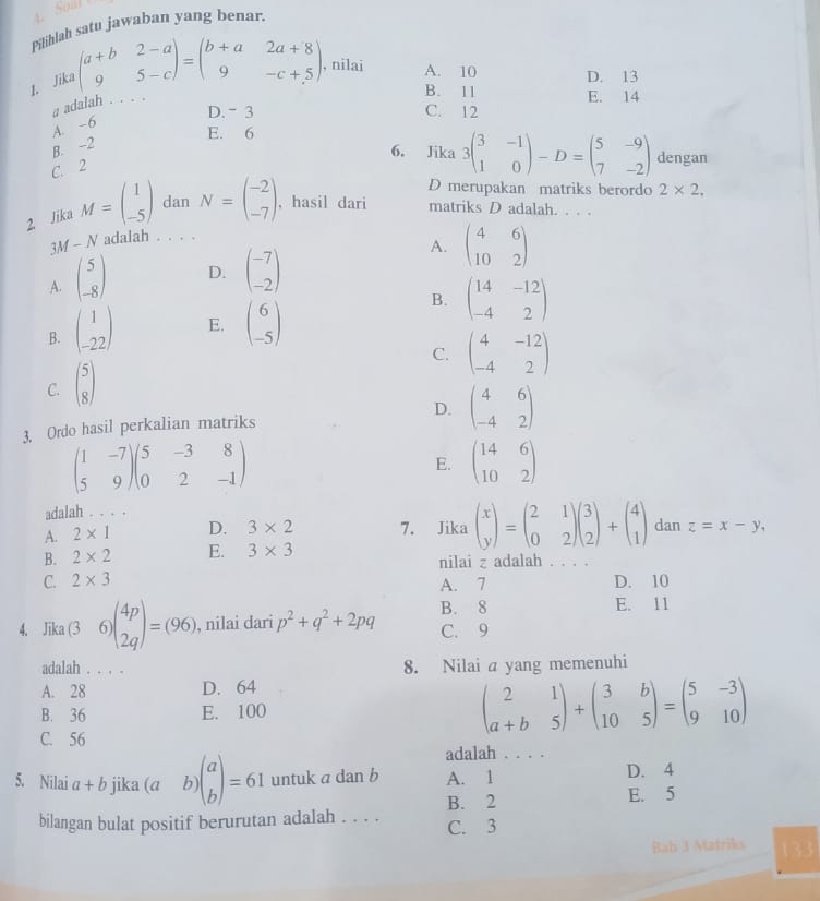 Pilihlah satu jawaban yang benar.
1. Jika beginpmatrix a+b&2-a 9&5-cendpmatrix =beginpmatrix b+a&2a+8 9&-c+5endpmatrix , nilai
A. 10 D. 13
a adalah .. . .
B. 11 E. 14
D.- 3 C. 12
A. -6
E. 6
B. -2
6. Jika 3beginpmatrix 3&-1 1&0endpmatrix -D=beginpmatrix 5&-9 7&-2endpmatrix dengan
C. 2
D merupakan matriks berordo
2. Jika M=beginpmatrix 1 -5endpmatrix dan N=beginpmatrix -2 -7endpmatrix , hasil dari matriks D adalah. . . .
3M - N adalah . . . . 2* 2,
A. beginpmatrix 5 -8endpmatrix D. beginpmatrix -7 -2endpmatrix
A. beginpmatrix 4&6 10&2endpmatrix
B. beginpmatrix 1 -22endpmatrix E. beginpmatrix 6 -5endpmatrix
B. beginpmatrix 14&-12 -4&2endpmatrix
C. beginpmatrix 4&-12 -4&2endpmatrix
C. beginpmatrix 5 8endpmatrix
3. Ordo hasil perkalian matriks D. beginpmatrix 4&6 -4&2endpmatrix
beginpmatrix 1&-7 5&9endpmatrix beginpmatrix 5&-3&8 0&2&-1endpmatrix
E. beginpmatrix 14&6 10&2endpmatrix
adalah . . . .
A. 2* 1 D. 3* 2 7. Jika beginpmatrix x yendpmatrix =beginpmatrix 2&1 0&2endpmatrix beginpmatrix 3 2endpmatrix +beginpmatrix 4 1endpmatrix dan z=x-y,
B. 2* 2 E. 3* 3 nilai z adalah . . . .
C. 2* 3 A. 7 D. 10
E. 11
4. Jika (3 6)beginpmatrix 4p 2qendpmatrix =(96) , nilai dari p^2+q^2+2pq B. 8 C. 9
adalah . . . . 8. Nilai a yang memenuhi
A. 28 D. 64
B. 36 E. 100
beginpmatrix 2&1 a+b&5endpmatrix +beginpmatrix 3&b 10&5endpmatrix =beginpmatrix 5&-3 9&10endpmatrix
C. 56
adalah . . . .
5. Nilai a+b jika (a b beginpmatrix a bendpmatrix =61 untuk a dan b A. 1 D. 4
bilangan bulat positif berurutan adalah . . . . B. 2
E. 5
C. 3
Bah 3 Matriks 133