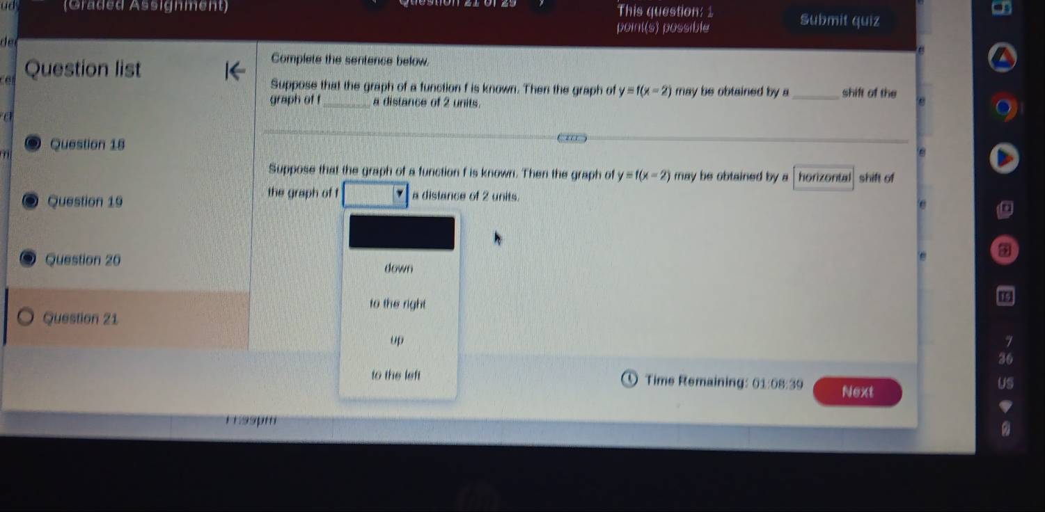 (Graded Assignment) This question: 1 Submit quiz
point(s) possible
d e 
Question list
Complete the sentence below
Suppose that the graph of a function f is known. Then the graph of y=f(x-2) may be obtained by a_ shift of the
graph of f a distance of 2 units.
Question 18
' 
Suppose that the graph of a function f is known. Then the graph of y=f(x-2) may be obtained by a honzontal shift of
Question 19
the graph of f a distance of 2 units.
Question 20
down
to the right
Question 21
up
7
36
to the left Time Remaining: 01:08:39 Next
uS
1 ssm