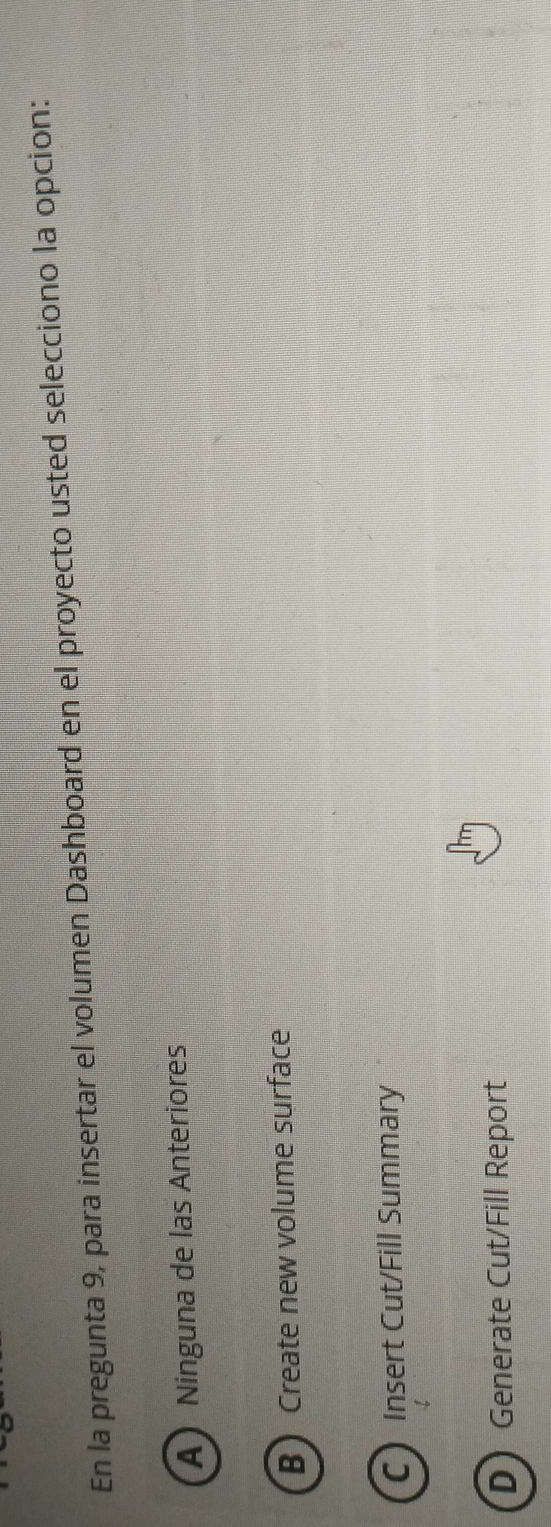 En la pregunta 9, para insertar el volumen Dashboard en el proyecto usted selecciono la opcion:
A) Ninguna de las Anteriores
B Create new volume surface
C Insert Cut/Fill Summary
DGenerate Cut/Fill Report