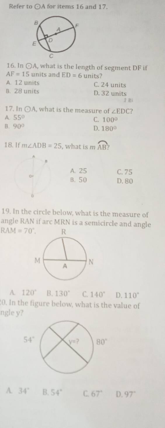 Refer to odot A for items 16 and 17.
16. In odot A , what is the length of segment DF if
AF=15 units and ED=6 units?
A. 12 units C. 24 units
B. 28 units D. 32 units
1 zi
17. In odot A , what is the measure of ∠ EDC 2
A. 55°
C. 100°
B. 90° D. 180°
18. If m∠ ADB=25 , what is m widehat AB ?
A. 25 C. 75
B. 50 D. 80
19. In the circle below, what is the measure of
angle RAN if arc MRN is a semicircle and angle
RAM=70°.
A. 120° B. 130° C. 140° D. 110°
0. In the figure below, what is the value of
ngle y?
A. 34° B. 54° C. 67° D. 97°