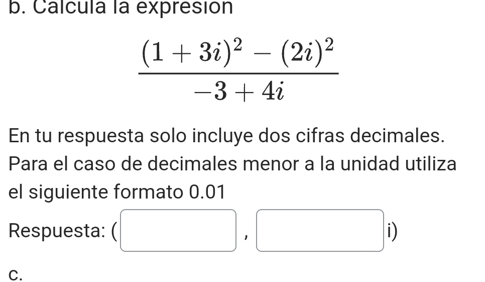 Calcula la expresión
frac (1+3i)^2-(2i)^2-3+4i
En tu respuesta solo incluye dos cifras decimales. 
Para el caso de decimales menor a la unidad utiliza 
el siguiente formato 0.01
Respuesta: (□ ,□ i)
C.