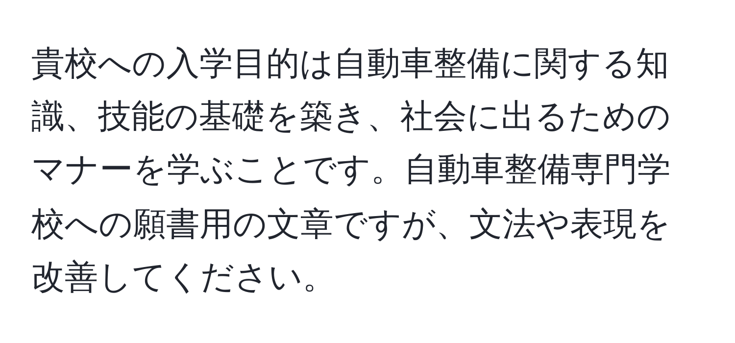 貴校への入学目的は自動車整備に関する知識、技能の基礎を築き、社会に出るためのマナーを学ぶことです。自動車整備専門学校への願書用の文章ですが、文法や表現を改善してください。