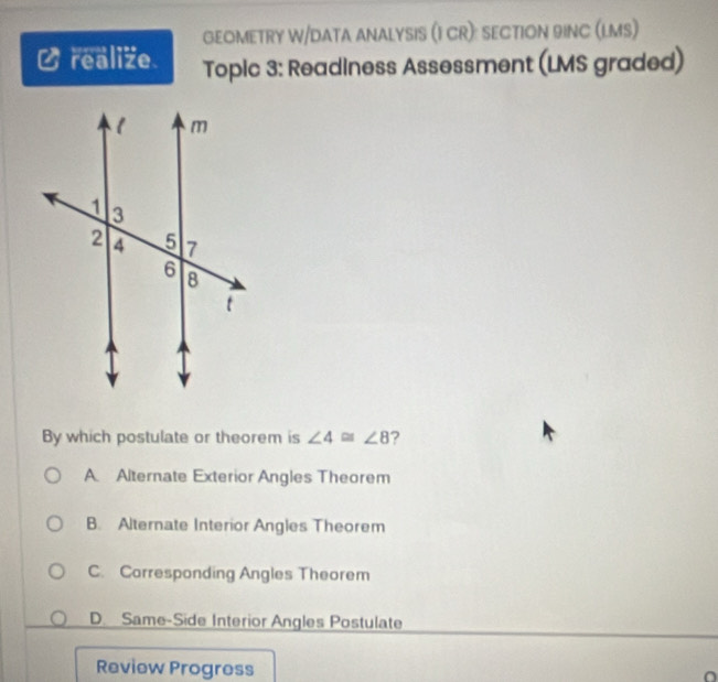 GEOMETRY W/DATA ANALYSIS (I CR): SECTION 9INC (LMS)
a realize Topic 3: Readiness Assessment (LMS graded)
By which postulate or theorem is ∠ 4≌ ∠ 8 ?
A Alternate Exterior Angles Theorem
B. Alternate Interior Angles Theorem
C. Corresponding Angles Theorem
D. Same-Side Interior Angles Postulate
Review Progress