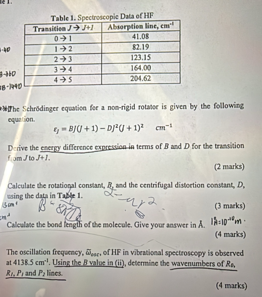 le 1.
Data of HF
    
** The Schrödinger equation for a non-rigid rotator is given by the following
equation.
varepsilon _J=BJ(J+1)-DJ^2(J+1)^2cm^(-1)
Derive the energy difference expression in terms of B and D for the transition
from J to J+1.
(2 marks)
Calculate the rotational constant, B, and the centrifugal distortion constant, D,
using the data in Table 1.
(3 marks)
Calculate the bond length of the molecule. Give your answer in Å.
(4 marks)
The oscillation frequency, widehat omega _osc , of HF in vibrational spectroscopy is observed
at 4138.5cm^(-1). Using the B value in (ii), determine the wavenumbers of Rø,
R_1,P_1 and P_2 lines.
(4 marks)