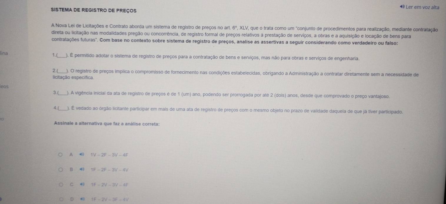 ◀ Ler em voz alta
SISTEMA DE REGISTRO DE PREçoS
A Nova Lei de Licitações e Contrato aborda um sistema de registro de preços no art 6° , XLV, que o trata como um "conjunto de procedimentos para realização, mediante contratação
direta ou licitação nas modalidades pregão ou concorrência, de registro formal de preços relativos à prestação de serviços, a obras e a aquisição e locação de bens para
contratações futuras". Com base no contexto sobre sistema de registro de preços, analise as assertivas a seguír considerando como verdadeiro ou falso:
lina 1.(_ ). É permitido adotar o sistema de registro de preços para a contratação de bens e serviços, mas não para obras e serviços de engenharia.
2.( ). O registro de preços implica o compromisso de fornecimento nas condições estabelecidas, obrigando a Administração a contratar diretamente sem a necessidade de
licitação específica.
leos
3.(_ ). A vigência inicial da ata de registro de preços é de 1 (um) ano, podendo ser prorrogada por até 2 (dois) anos, desde que comprovado o preço vantajoso.
4.( ). É vedado ao órgão licitante participar em mais de uma ata de registro de preços com o mesmo objeto no prazo de validade daquela de que já tiver participado.
Assinale a alternativa que faz a análise correta:
A 4 1V-2F-3V-4F
B 40 1F-2F-3V-4V
C 40 1F-2V-3V-4F
D 4 1F-2V=3F-4V